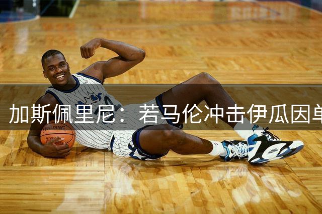 加斯佩里尼：若马伦冲击伊瓜因单赛季36球纪录，我一点也不会惊讶